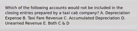 Which of the following accounts would not be included in the closing entries prepared by a taxi cab company? A. Depreciation Expense B. Taxi Fare Revenue C. Accumulated Depreciation D. Unearned Revenue E. Both C & D