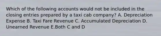 Which of the following accounts would not be included in the closing entries prepared by a taxi cab company? A. Depreciation Expense B. Taxi Fare Revenue C. Accumulated Depreciation D. Unearned Revenue E.Both C and D