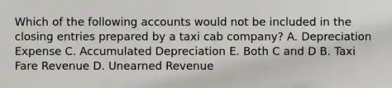 Which of the following accounts would not be included in the <a href='https://www.questionai.com/knowledge/kosjhwC4Ps-closing-entries' class='anchor-knowledge'>closing entries</a> prepared by a taxi cab company? A. Depreciation Expense C. Accumulated Depreciation E. Both C and D B. Taxi Fare Revenue D. Unearned Revenue