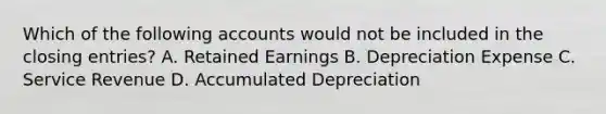 Which of the following accounts would not be included in the closing​ entries? A. Retained Earnings B. Depreciation Expense C. Service Revenue D. Accumulated Depreciation