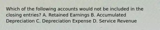 Which of the following accounts would not be included in the closing entries? A. Retained Earnings B. Accumulated Depreciation C. Depreciation Expense D. Service Revenue