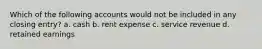 Which of the following accounts would not be included in any closing entry? a. cash b. rent expense c. service revenue d. retained earnings