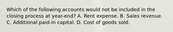 Which of the following accounts would not be included in the closing process at year-end? A. Rent expense. B. Sales revenue. C. Additional paid-in capital. D. Cost of goods sold.