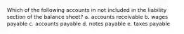 Which of the following accounts in not included in the liability section of the balance sheet? a. accounts receivable b. wages payable c. accounts payable d. notes payable e. taxes payable