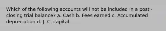 Which of the following accounts will not be included in a post - closing trial balance? a. Cash b. Fees earned c. Accumulated depreciation d. J. C. capital