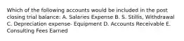 Which of the following accounts would be included in the post closing trial balance: A. Salaries Expense B. S. Stillis, Withdrawal C. Depreciation expense- Equipment D. Accounts Receivable E. Consulting Fees Earned