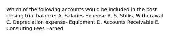 Which of the following accounts would be included in the post closing trial balance: A. Salaries Expense B. S. Stillis, Withdrawal C. Depreciation expense- Equipment D. Accounts Receivable E. Consulting Fees Earned