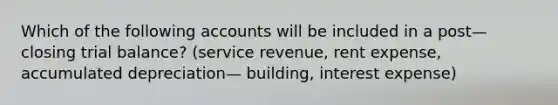 Which of the following accounts will be included in a post— closing trial balance? (service revenue, rent expense, accumulated depreciation— building, interest expense)