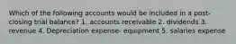 Which of the following accounts would be included in a post-closing trial balance? 1. accounts receivable 2. dividends 3. revenue 4. Depreciation expense- equipment 5. salaries expense