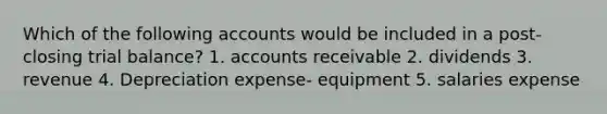 Which of the following accounts would be included in a post-closing trial balance? 1. accounts receivable 2. dividends 3. revenue 4. Depreciation expense- equipment 5. salaries expense