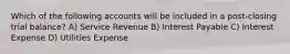 Which of the following accounts will be included in a post-closing trial balance? A) Service Revenue B) Interest Payable C) Interest Expense D) Utilities Expense