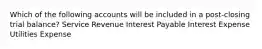 Which of the following accounts will be included in a post-closing trial balance? Service Revenue Interest Payable Interest Expense Utilities Expense