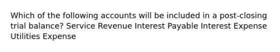 Which of the following accounts will be included in a post-closing trial balance? Service Revenue Interest Payable Interest Expense Utilities Expense