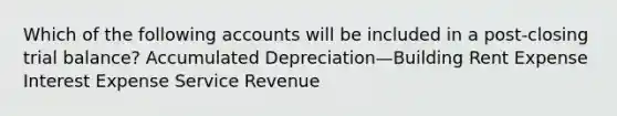 Which of the following accounts will be included in a post-closing trial balance? Accumulated Depreciation—Building Rent Expense Interest Expense Service Revenue