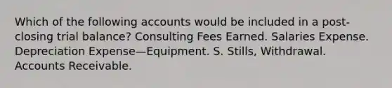 Which of the following accounts would be included in a post-closing trial balance? Consulting Fees Earned. Salaries Expense. Depreciation Expense—Equipment. S. Stills, Withdrawal. Accounts Receivable.