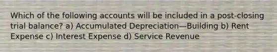 Which of the following accounts will be included in a post-closing trial balance? a) Accumulated Depreciation—Building b) Rent Expense c) Interest Expense d) Service Revenue