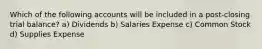 Which of the following accounts will be included in a post-closing trial balance? a) Dividends b) Salaries Expense c) Common Stock d) Supplies Expense