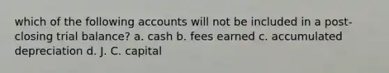 which of the following accounts will not be included in a post-closing trial balance? a. cash b. fees earned c. accumulated depreciation d. J. C. capital