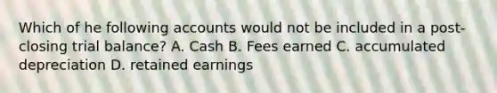 Which of he following accounts would not be included in a post-closing trial balance? A. Cash B. Fees earned C. accumulated depreciation D. retained earnings