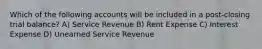 Which of the following accounts will be included in a post-closing trial balance? A) Service Revenue B) Rent Expense C) Interest Expense D) Unearned Service Revenue