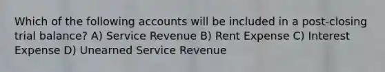 Which of the following accounts will be included in a post-closing trial balance? A) Service Revenue B) Rent Expense C) Interest Expense D) Unearned Service Revenue