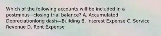 Which of the following accounts will be included in a postminus−closing trial​ balance? A. Accumulated Depreciationlong dash—Building B. Interest Expense C. Service Revenue D. Rent Expense