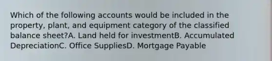 Which of the following accounts would be included in the property, plant, and equipment category of the classified balance sheet?A. Land held for investmentB. Accumulated DepreciationC. Office SuppliesD. Mortgage Payable