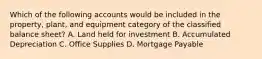 Which of the following accounts would be included in the property, plant, and equipment category of the classified balance sheet? A. Land held for investment B. Accumulated Depreciation C. Office Supplies D. Mortgage Payable