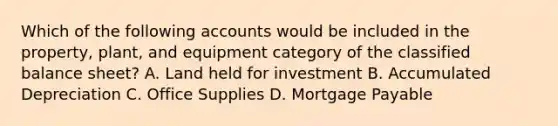 Which of the following accounts would be included in the property, plant, and equipment category of the classified balance sheet? A. Land held for investment B. Accumulated Depreciation C. Office Supplies D. <a href='https://www.questionai.com/knowledge/ktwVc0ooOg-mortgage-payable' class='anchor-knowledge'>mortgage payable</a>