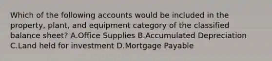 Which of the following accounts would be included in the​ property, plant, and equipment category of the classified balance​ sheet? A.Office Supplies B.Accumulated Depreciation C.Land held for investment D.Mortgage Payable