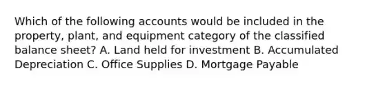 Which of the following accounts would be included in the​ property, plant, and equipment category of the classified balance​ sheet? A. Land held for investment B. Accumulated Depreciation C. Office Supplies D. <a href='https://www.questionai.com/knowledge/ktwVc0ooOg-mortgage-payable' class='anchor-knowledge'>mortgage payable</a>