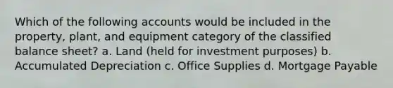 Which of the following accounts would be included in the property, plant, and equipment category of the classified balance sheet? a. Land (held for investment purposes) b. Accumulated Depreciation c. Office Supplies d. Mortgage Payable