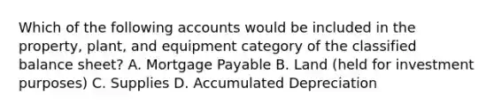 Which of the following accounts would be included in the​ property, plant, and equipment category of the classified balance​ sheet? A. <a href='https://www.questionai.com/knowledge/ktwVc0ooOg-mortgage-payable' class='anchor-knowledge'>mortgage payable</a> B. Land​ (held for investment​ purposes) C. Supplies D. Accumulated Depreciation