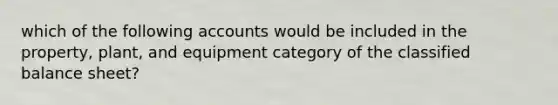 which of the following accounts would be included in the property, plant, and equipment category of the classified balance sheet?