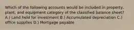 Which of the following accounts would be included in property, plant, and equipment category of the classified balance sheet? A.) Land held for investment B.) Accumulated depreciation C.) office supplies D.) Mortgage payable