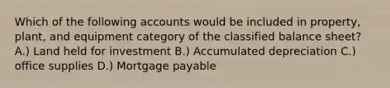 Which of the following accounts would be included in property, plant, and equipment category of the classified balance sheet? A.) Land held for investment B.) Accumulated depreciation C.) office supplies D.) Mortgage payable