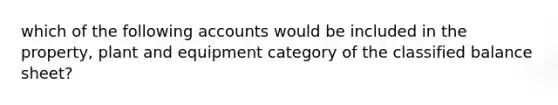 which of the following accounts would be included in the property, plant and equipment category of the classified balance sheet?