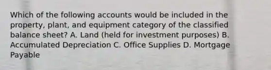 Which of the following accounts would be included in the​ property, plant, and equipment category of the classified balance​ sheet? A. Land​ (held for investment​ purposes) B. Accumulated Depreciation C. Office Supplies D. Mortgage Payable