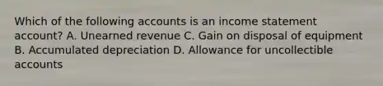 Which of the following accounts is an income statement account? A. Unearned revenue C. Gain on disposal of equipment B. Accumulated depreciation D. Allowance for uncollectible accounts