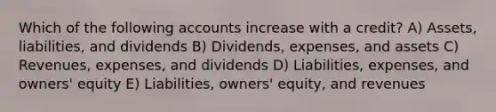 Which of the following accounts increase with a credit? A) Assets, liabilities, and dividends B) Dividends, expenses, and assets C) Revenues, expenses, and dividends D) Liabilities, expenses, and owners' equity E) Liabilities, owners' equity, and revenues