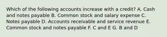 Which of the following accounts increase with a credit? A. Cash and notes payable B. Common stock and salary expense C. Notes payable D. Accounts receivable and service revenue E. Common stock and notes payable F. C and E G. B and D