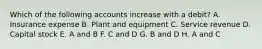 Which of the following accounts increase with a debit? A. Insurance expense B. Plant and equipment C. Service revenue D. Capital stock E. A and B F. C and D G. B and D H. A and C