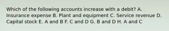 Which of the following accounts increase with a debit? A. Insurance expense B. Plant and equipment C. Service revenue D. Capital stock E. A and B F. C and D G. B and D H. A and C