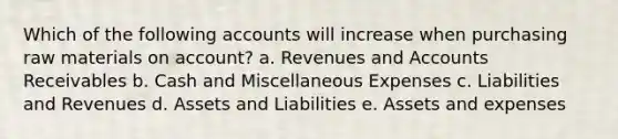 Which of the following accounts will increase when purchasing raw materials on account? a. Revenues and Accounts Receivables b. Cash and Miscellaneous Expenses c. Liabilities and Revenues d. Assets and Liabilities e. Assets and expenses