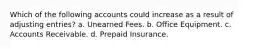 Which of the following accounts could increase as a result of adjusting entries? a. Unearned Fees. b. Office Equipment. c. Accounts Receivable. d. Prepaid Insurance.