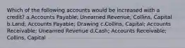 Which of the following accounts would be increased with a credit? a.Accounts Payable; Unearned Revenue; Collins, Capital b.Land; Accounts Payable; Drawing c.Collins, Capital; Accounts Receivable; Unearned Revenue d.Cash; Accounts Receivable; Collins, Capital