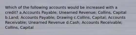 Which of the following accounts would be increased with a credit? a.Accounts Payable; Unearned Revenue; Collins, Capital b.Land; Accounts Payable; Drawing c.Collins, Capital; Accounts Receivable; Unearned Revenue d.Cash; Accounts Receivable; Collins, Capital