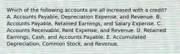 Which of the following accounts are all increased with a credit? A. Accounts Payable, Depreciation Expense, and Revenue. B. Accounts Payable, Retained Earnings, and Salary Expense. C. Accounts Receivable, Rent Expense, and Revenue. D. Retained Earnings, Cash, and Accounts Payable. E. Accumulated Depreciation, Common Stock, and Revenue.