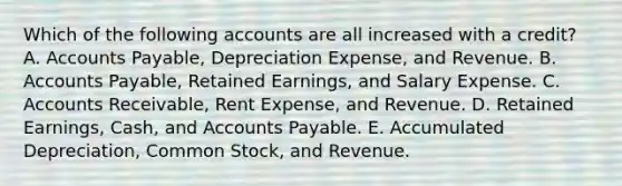 Which of the following accounts are all increased with a credit? A. Accounts Payable, Depreciation Expense, and Revenue. B. Accounts Payable, Retained Earnings, and Salary Expense. C. Accounts Receivable, Rent Expense, and Revenue. D. Retained Earnings, Cash, and Accounts Payable. E. Accumulated Depreciation, Common Stock, and Revenue.