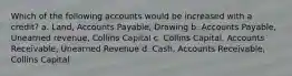 Which of the following accounts would be increased with a credit? a. Land, Accounts Payable, Drawing b. Accounts Payable, Unearned revenue, Collins Capital c. Collins Capital, Accounts Receivable, Unearned Revenue d. Cash, Accounts Receivable, Collins Capital